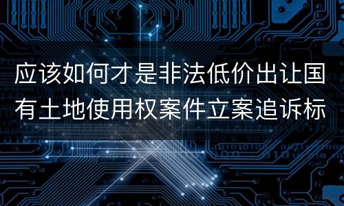 应该如何才是非法低价出让国有土地使用权案件立案追诉标准