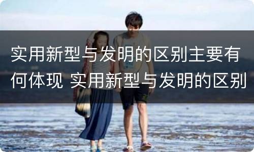 实用新型与发明的区别主要有何体现 实用新型与发明的区别主要有何体现