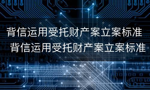 背信运用受托财产案立案标准 背信运用受托财产案立案标准最新