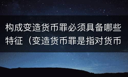 构成变造货币罪必须具备哪些特征（变造货币罪是指对货币采用什么方法）