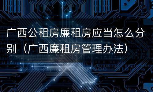 广西公租房廉租房应当怎么分别（广西廉租房管理办法）