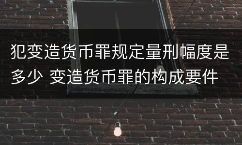 犯变造货币罪规定量刑幅度是多少 变造货币罪的构成要件