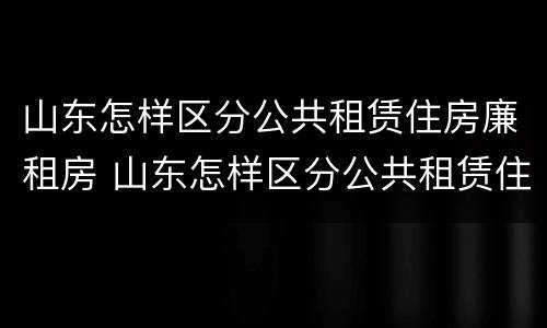 山东怎样区分公共租赁住房廉租房 山东怎样区分公共租赁住房廉租房呢