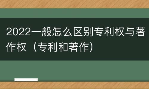 2022一般怎么区别专利权与著作权（专利和著作）