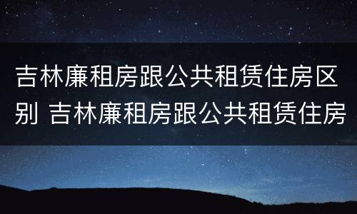 吉林廉租房跟公共租赁住房区别 吉林廉租房跟公共租赁住房区别在哪