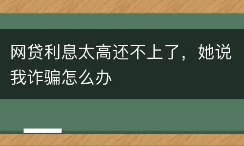 网贷利息太高还不上了，她说我诈骗怎么办
