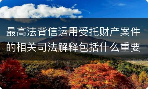 最高法背信运用受托财产案件的相关司法解释包括什么重要规定