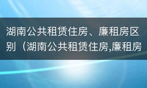 湖南公共租赁住房、廉租房区别（湖南公共租赁住房,廉租房区别在哪）