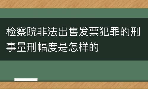 检察院非法出售发票犯罪的刑事量刑幅度是怎样的