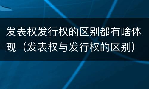 发表权发行权的区别都有啥体现（发表权与发行权的区别）