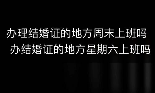 办理结婚证的地方周末上班吗 办结婚证的地方星期六上班吗?