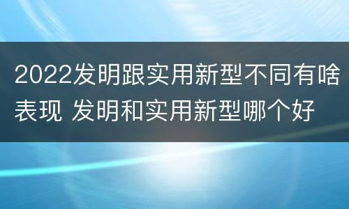 2022发明跟实用新型不同有啥表现 发明和实用新型哪个好