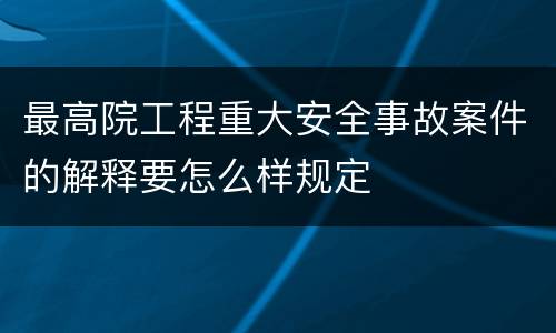最高院工程重大安全事故案件的解释要怎么样规定