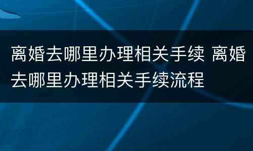 离婚去哪里办理相关手续 离婚去哪里办理相关手续流程