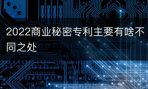 2022商业秘密专利主要有啥不同之处