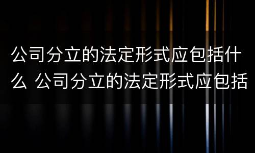 公司分立的法定形式应包括什么 公司分立的法定形式应包括什么内容