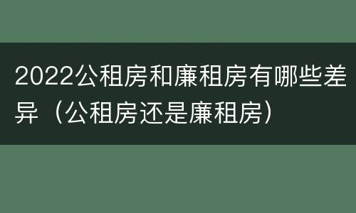 2022公租房和廉租房有哪些差异（公租房还是廉租房）