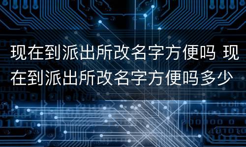 现在到派出所改名字方便吗 现在到派出所改名字方便吗多少钱
