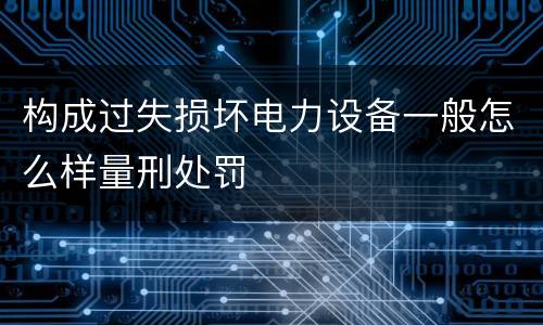 构成过失损坏电力设备一般怎么样量刑处罚