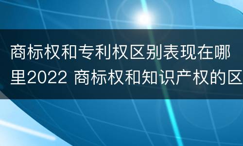 商标权和专利权区别表现在哪里2022 商标权和知识产权的区别