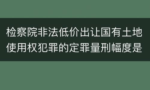 检察院非法低价出让国有土地使用权犯罪的定罪量刑幅度是怎样的