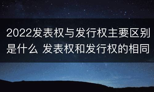 2022发表权与发行权主要区别是什么 发表权和发行权的相同点