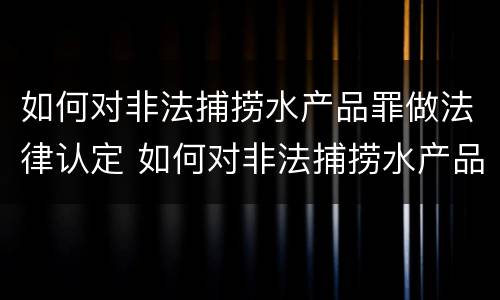 如何对非法捕捞水产品罪做法律认定 如何对非法捕捞水产品罪做法律认定的依据
