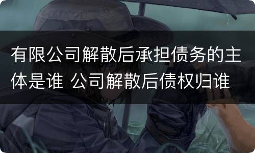 有限公司解散后承担债务的主体是谁 公司解散后债权归谁