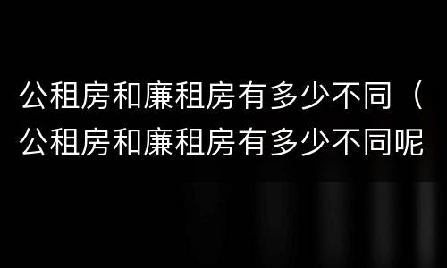 公租房和廉租房有多少不同（公租房和廉租房有多少不同呢）