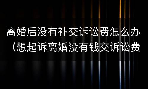 离婚后没有补交诉讼费怎么办（想起诉离婚没有钱交诉讼费怎么办）