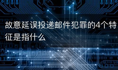 故意延误投递邮件犯罪的4个特征是指什么