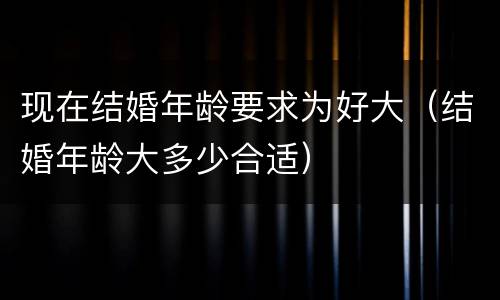 现在结婚年龄要求为好大（结婚年龄大多少合适）