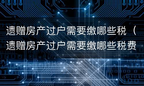 遗赠房产过户需要缴哪些税（遗赠房产过户需要缴哪些税费）