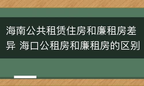 海南公共租赁住房和廉租房差异 海口公租房和廉租房的区别