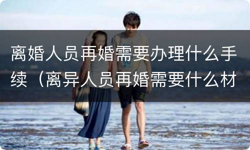 离婚人员再婚需要办理什么手续（离异人员再婚需要什么材料）