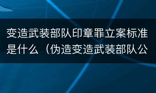 变造武装部队印章罪立案标准是什么（伪造变造武装部队公文证件印章案例）