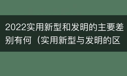 2022实用新型和发明的主要差别有何（实用新型与发明的区别有哪些）