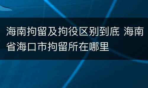 海南拘留及拘役区别到底 海南省海口市拘留所在哪里