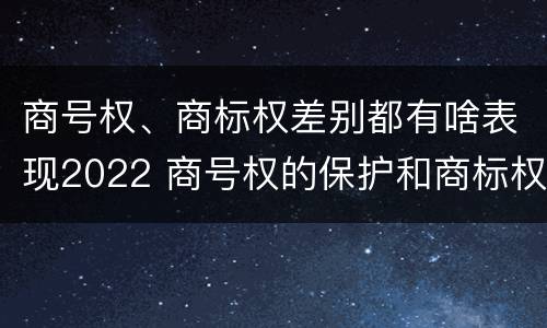 商号权、商标权差别都有啥表现2022 商号权的保护和商标权的保护一样是全国性范围的