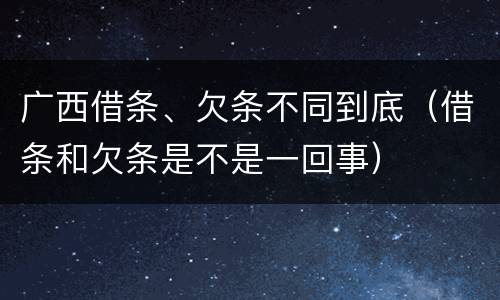 广西借条、欠条不同到底（借条和欠条是不是一回事）