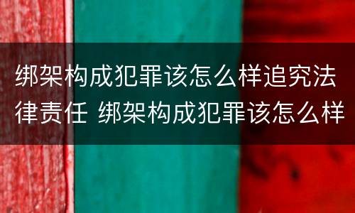 绑架构成犯罪该怎么样追究法律责任 绑架构成犯罪该怎么样追究法律责任案例