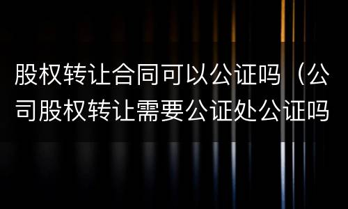 股权转让合同可以公证吗（公司股权转让需要公证处公证吗?）