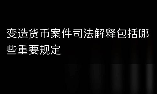 变造货币案件司法解释包括哪些重要规定