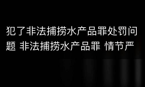 犯了非法捕捞水产品罪处罚问题 非法捕捞水产品罪 情节严重