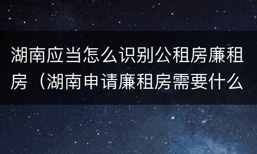 湖南应当怎么识别公租房廉租房(湖南申请廉租房需要什么条件和资料)