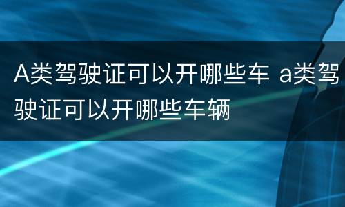 A类驾驶证可以开哪些车 a类驾驶证可以开哪些车辆