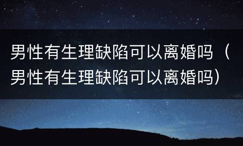 男性有生理缺陷可以离婚吗（男性有生理缺陷可以离婚吗）