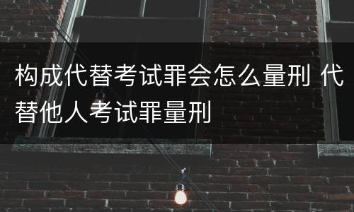 构成代替考试罪会怎么量刑 代替他人考试罪量刑