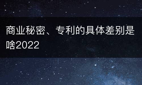 商业秘密、专利的具体差别是啥2022
