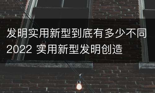 发明实用新型到底有多少不同2022 实用新型发明创造